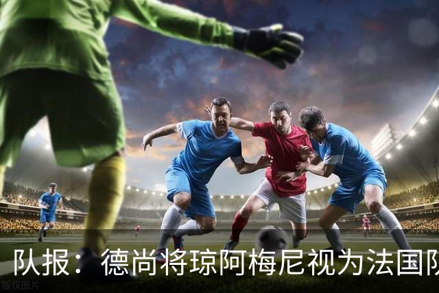 队报：德尚将琼阿梅尼视为法国队不可或缺的中场核心